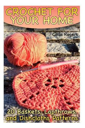 Crochet for Your Home: 20 Baskets, Lapthrows, and Dishcloths Patterns: (Crochet Patterns, Crochet Stitches) by Carla Rogers 9781986962780