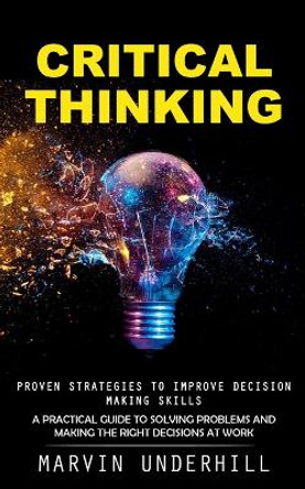 Critical Thinking: Proven Strategies to Improve Decision Making Skills (A Practical Guide to Solving Problems and Making the Right Decisions at Work) by Marvin Underhill 9781990373732