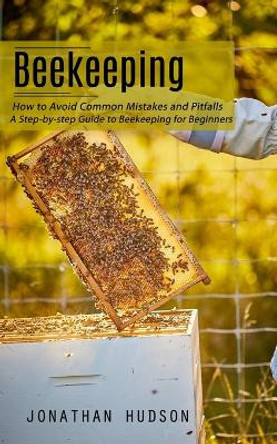 Beekeeping: How to Avoid Common Mistakes and Pitfalls (A Step-by-step Guide to Beekeeping for Beginners) by Jonathan Hudson 9781998927463