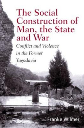 The Social Construction of Man, the State and War: Identity, Conflict, and Violence in Former Yugoslavia by Franke Wilmer