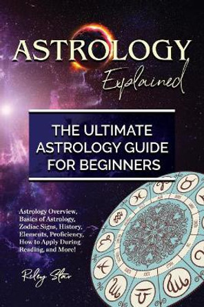 Astrology Explained: Astrology Overview, Basics of Astrology, Zodiac Signs, History, Elements, Proficiency, How to Apply During Reading, and More! The Ultimate Astrology Guide for Beginners by Riley Star 9781946286642