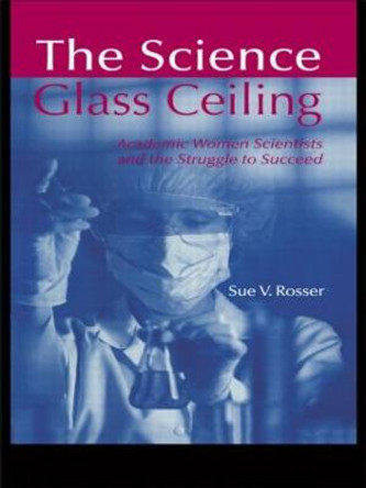 The Science Glass Ceiling: Academic Women Scientist and the Struggle to Succeed by Sue V. Rosser