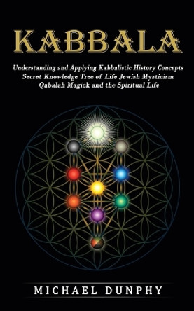 Kabbalah: Understanding and Applying Kabbalistic History Concepts (Secret Knowledge Tree of Life Jewish Mysticism Qabalah Magick and the Spiritual Life) by Michael Dunphy 9781774859483