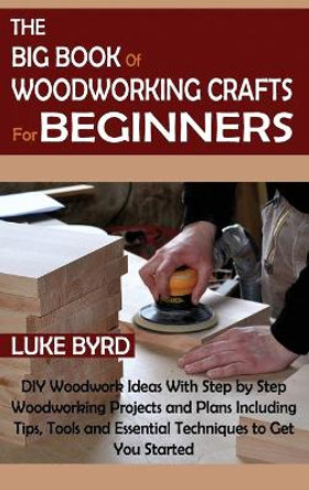 The Big Book of Woodworking Crafts for Beginners: DIY Woodwork Ideas With Step by Step Woodworking Projects and Plans Including Tips, Tools and Essential Techniques to Get You Started by Luke Byrd 9781952597572