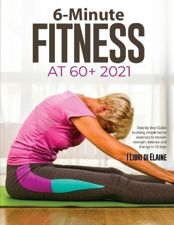 6-Minute Fitness at 60+ 2021: Step by step Guide to doing simple home exercises to recover strength, balance and Energy in 15 days by I Libri Di Elaine 9781803078908