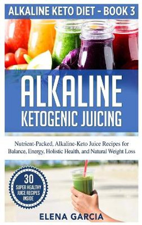 Alkaline Ketogenic Juicing: Nutrient-Packed, Alkaline-Keto Juice Recipes for Balance, Energy, Holistic Health, and Natural Weight Loss by Elena Garcia 9781913857240
