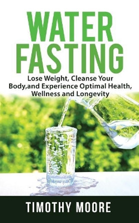 Water Fasting: Lose Weight, Cleanse Your Body, and Experience Optimal Health, Wellness and Longevity by Timothy Moore 9781720923244