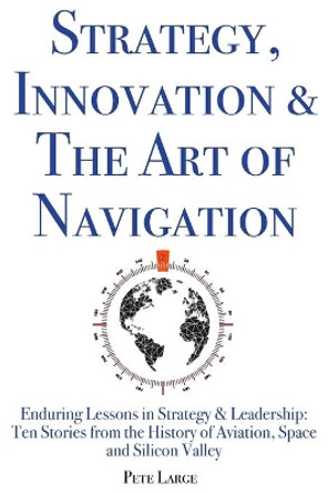 Strategy, Innovation & The Art of Navigation: Enduring Lessons in Strategy & Leadership: Ten Stories from the History of Aviation, Space and Silicon Valley by Pete Large Ed D 9781733721240