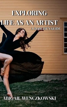 Exploring Life as an Artist: A Dancer's Guide: written for dancers by a dancer by Abigail Wenczkowski 9781667163710