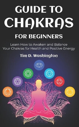 Guide to Chakras for Beginners: Learn How to Awaken and Balance Your Chakras for Health and Positive Energy by Tim D Washington 9781658922562