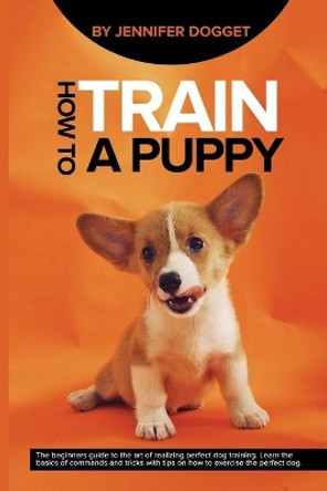 How to train a puppy: The beginners guide to the art of realizing perfect dog training. Learn the basics of commands and tricks with tips on how to exercise the perfect dog. by Jennifer Dogget 9781659152937
