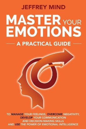 Master Your Emotions: A Practical Guide to Manage Your Feelings, Overcome Negativity, Develop Your Communication and Decision Making Skills and Use the Power of Emotional Intelligence by Jeffrey Mind 9781691290680