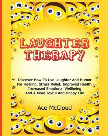 Laughter Therapy: Discover How To Use Laughter And Humor For Healing, Stress Relief, Improved Health, Increased Emotional Wellbeing And A More Joyful And Happy Life by Ace McCloud 9781640480483