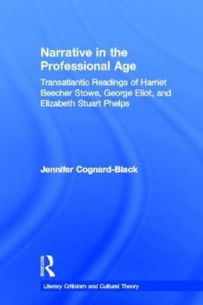 Narrative in the Professional Age: Transatlantic Readings of Harriet Beecher Stowe, Elizabeth Stuart Phelps, and George Eliot by Jennifer Cognard-Black