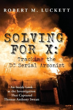 Solving For X: Tracking the DC Serial Arsonist by Robert M Luckett 9781628063301