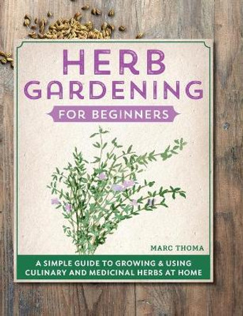 Herb Gardening for Beginners: A Simple Guide to Growing & Using Culinary and Medicinal Herbs at Home by Marc Thoma 9781638785910