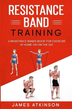 Resistance band Training: A Resistance Bands Book For Exercise At Home Or On The Go. by James Atkinson 9798711445517