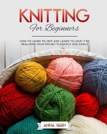 Knitting for Beginners: How to Learn to Knit and Learn to Love It by Realizing Your Projects Quickly and Easily by Anna Yarn 9798670889919