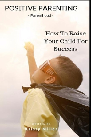 Positive Parenting: Parenthood: How to Raise Your Child for Success by Kristy Miller 9781790843626