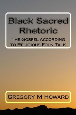 Black Sacred Rhetoric: The Gospel According to Religious Folk Talk by Dr Gregory M Howard 9781719228381