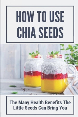 How To Use Chia Seeds: The Many Health Benefits The Little Seeds Can Bring You: Chia Seeds Side Effects by Rosita Formichelli 9798530694110