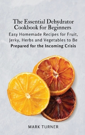 The Essential Dehydrator Cookbook for Beginners: Easy Homemade Recipes for Fruit, Jerky, Herbs and Vegetables to Be Prepared for the Incoming Crisis by Mark Turner 9781803619248