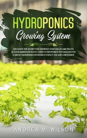 Hydroponics Growing System: Discover the secret for growing vegetables and fruits in your garden with exclusive hydroponics techniques for a great gardening experience even if you are a beginner by Andrea M Wilson 9781953926173