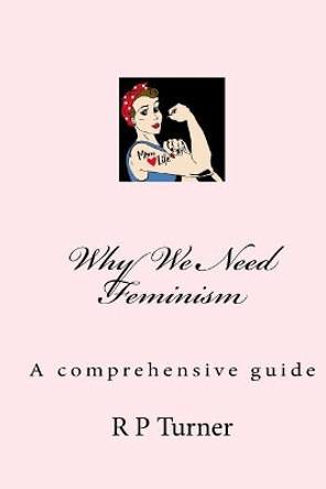 Why We Need Feminism: A comprehensive guide by R P Turner 9781981694952