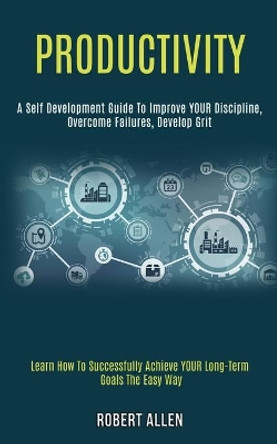 Productivity: A Self Development Guide to Improve Your Discipline, Overcome Failures, Develop Grit (Learn How to Successfully Achieve Your Long-term Goals the Easy Way) by Robert Allen 9781989920947