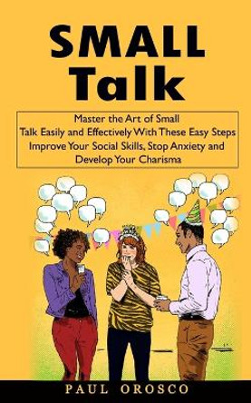 Small Talk: Master the Art of Small Talk Easily and Effectively With These Easy Steps (Improve Your Social Skills, Stop Anxiety and Develop Your Charisma) by Paul Orosco 9781998769674