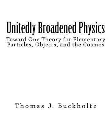 Unitedly Broadened Physics: Toward One Theory for Elementary Particles, Objects, and the Cosmos by Thomas J Buckholtz 9781975841485