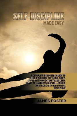 Self-Discipline Made Easy: A Complete Beginners Guide to Build Discipline the Mind, Body, Spirit and Momentum to Succeed. Start to Harness Your Will-Power, And Increase Your Mental discipline by James Foster 9781802165883