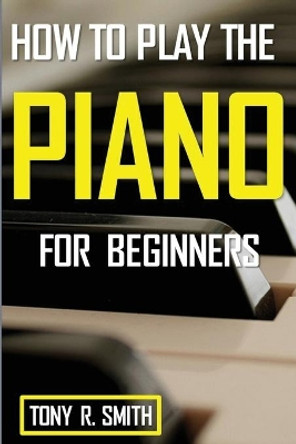 How to Play The Piano: For Beginner's A Complete Guide (How to Play the Piano and Keyboard) by Tony R Smith 9781952524233