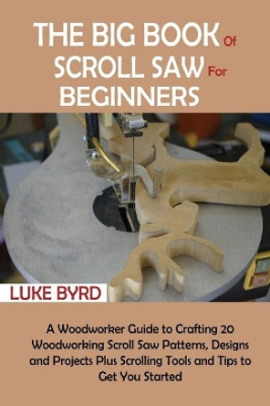 The Big Book of Scroll Saw for Beginners: A Woodworker Guide to Crafting 20 Woodworking Scroll Saw Patterns, Designs and Projects Plus Scrolling Tools and Tips to Get You Started by Luke Byrd 9781952597527