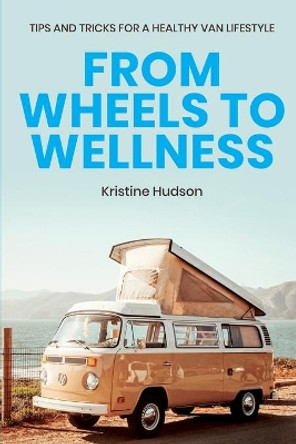 From Wheels to Wellness: Tips and Tricks for a Healthy Van Lifestyle by Kristine Hudson 9781953714268