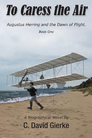To Caress the Air: Augustus Herring and the Dawn of Flight. Book One by C David Gierke 9780999045725