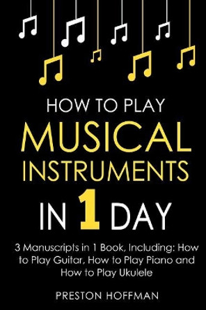 How to Play Musical Instruments: In 1 Day - Bundle - The Only 3 Books You Need to Learn How to Play Guitar, How to Play Piano and How to Play Ukulele Today by Preston Hoffman 9781984055484