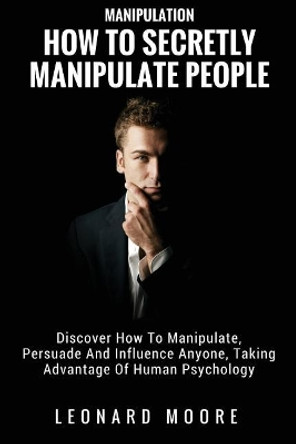 Manipulation: How To Secretly Manipulate People: Discover How To Manipulate, Persuade And Influence Anyone, Taking Advantage Of Human Psychology by Leonard Moore 9781982071127