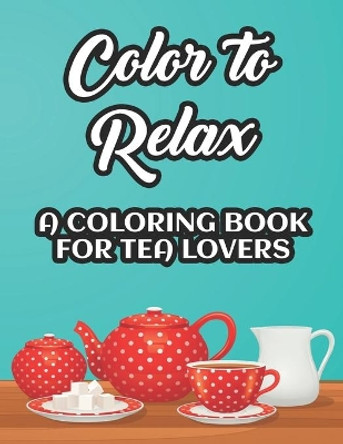 Color To Relax A Coloring Book For Tea Lovers: Stress Relieving Coloring Sheets With Tea Inspired Illustrations, Designs To Color For Tea Lovers by Charlie Browning 9798696914701