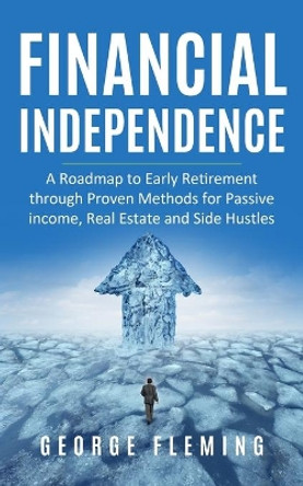 Financial Independence: A Roadmap to Early Retirement through Proven Methods for Passive Income, Real Estate and Side Hustles by George Fleming 9798643703709