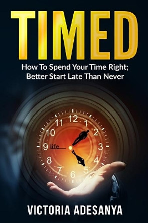 Timed: How To Spend Your Time Right; Better Start Late Than Never by Victoria Adesanya 9798572490268