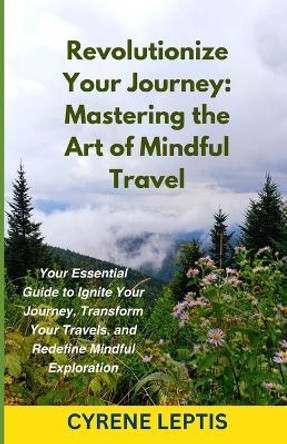 Revolutionize Your Journey: Mastering the Art of Mindful Travel: Your Essential Guide to Ignite Your Journey, Transform Your Travels, and Redefine Mindful Exploration by Cyrene Leptis 9798878602341