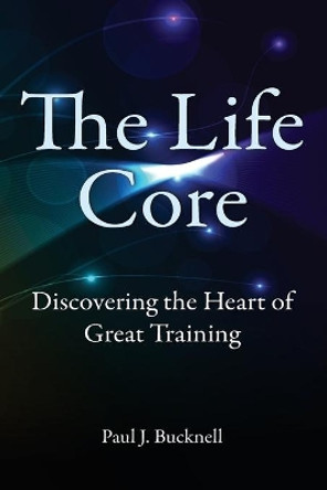 The Life Core: Discovering the Heart of Great Training by Paul J Bucknell 9781619930261