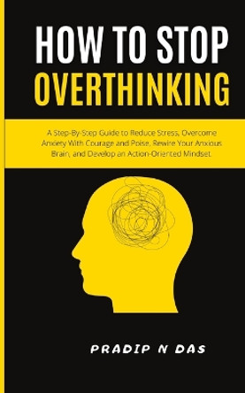 How To Stop Overthinking: A Step-By-Step Guide to Reduce Stress, Overcome Anxiety with Courage and Poise, Rewire Your Anxious Brain, and Develop an Action-Oriented Mindset. by Pradip N Das 9789358131215
