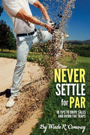Never Settle for Par: 18 Holes of Sales Tips by Wade R Conway 9781985128200