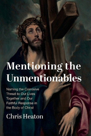 Mentioning the Unmentionables: Naming the Corrosive Threat to Our Lives Together and Our Faithful Response in the Body of Christ by Chris Heaton 9781666789706