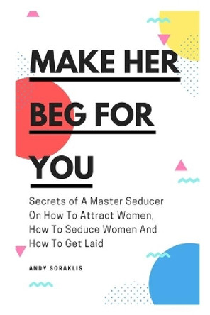 Make Her Beg For You: Secrets of A Master Seducer On How To Attract Women, How To Seduce Women And How To Get Laid by Andy Soraklis 9781660095391