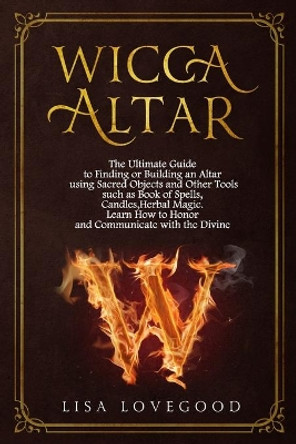 Wicca Altar: The Ultimate Guide to Finding or Building an Altar using Sacred Objects and Other Tools such as Book of Spells, Candles, Herbal Magic. Learn How to Honor and Communicate with the Divine by Lisa Lovegood 9781675605714