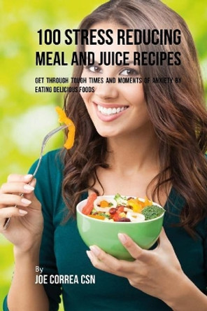 100 Stress Reducing Meal and Juice Recipes: Get Through Tough Times and Moments of Anxiety by Eating Delicious Foods by Joe Correa Csn 9781717340276