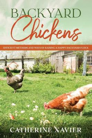 Backyard Chickens: Efficient Methods and Ways of Raising a Happy Backyard Flock by Catherine Xavier 9798697853344